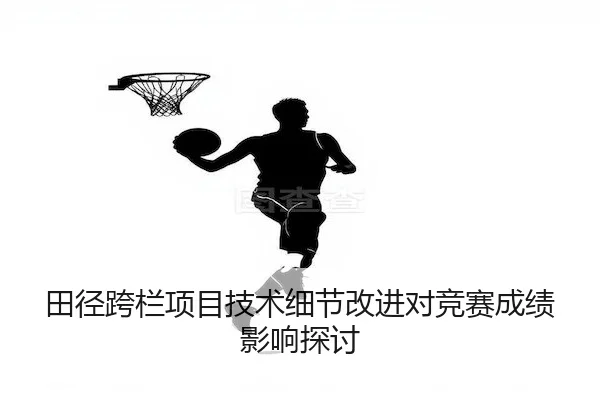 田径跨栏项目技术细节改进对竞赛成绩影响探讨